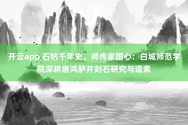 开云app 石铭千年史,师传家国心:白城师范学院深耕唐鸿胪井刻石研究与追索