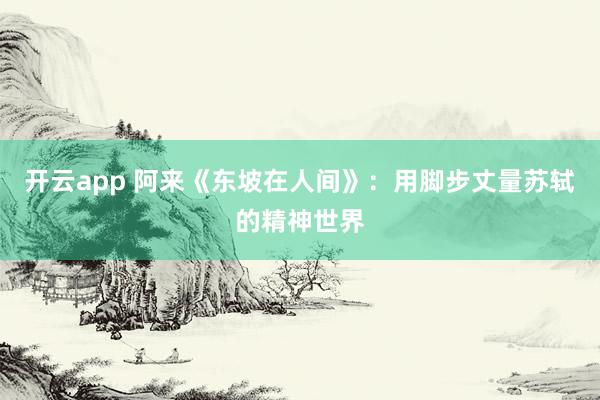 开云app 阿来《东坡在人间》：用脚步丈量苏轼的精神世界
