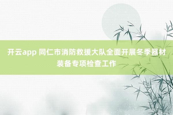 开云app 同仁市消防救援大队全面开展冬季器材装备专项检查工作