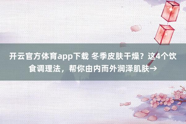 开云官方体育app下载 冬季皮肤干燥?这4个饮食调理法,帮你由内而外润泽肌肤→