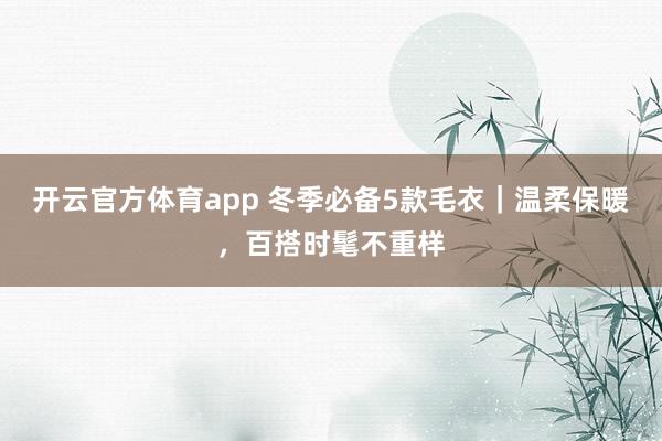 开云官方体育app 冬季必备5款毛衣｜温柔保暖，百搭时髦不重样