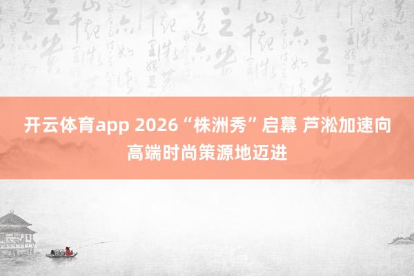 开云体育app 2026“株洲秀”启幕 芦淞加速向高端时尚策源地迈进