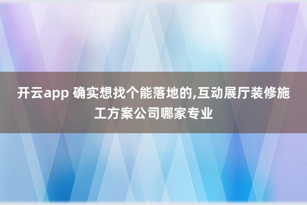 开云app 确实想找个能落地的，互动展厅装修施工方案公司哪家专业