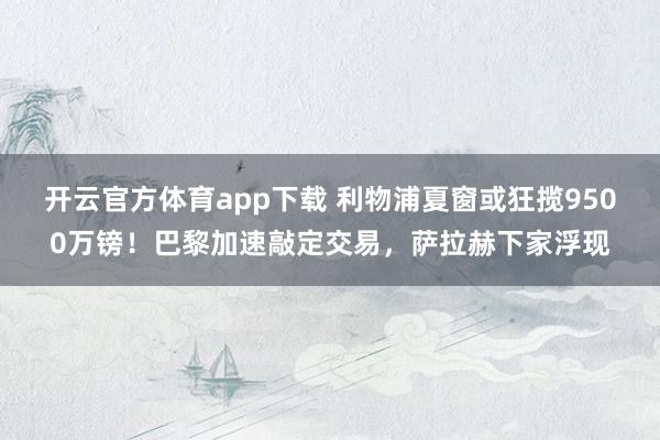开云官方体育app下载 利物浦夏窗或狂揽9500万镑！巴黎加速敲定交易，萨拉赫下家浮现