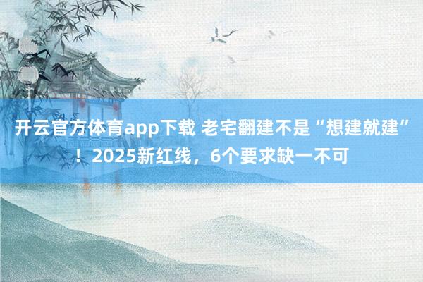 开云官方体育app下载 老宅翻建不是“想建就建”！2025新红线，6个要求缺一不可