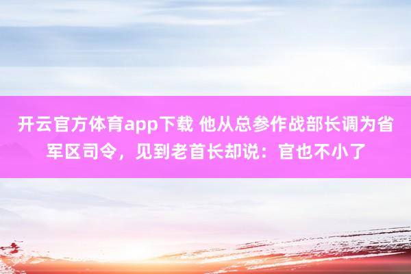 开云官方体育app下载 他从总参作战部长调为省军区司令，见到老首长却说：官也不小了