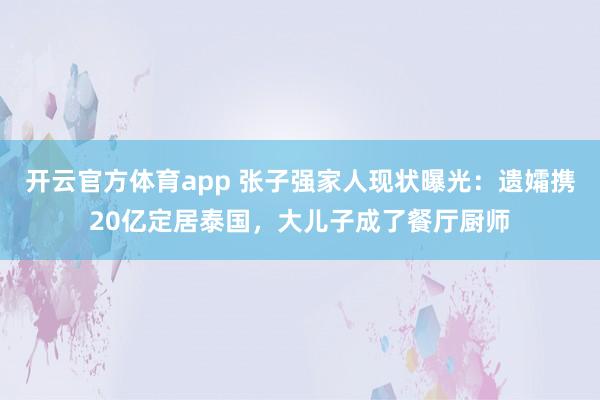 开云官方体育app 张子强家人现状曝光：遗孀携20亿定居泰国，大儿子成了餐厅厨师