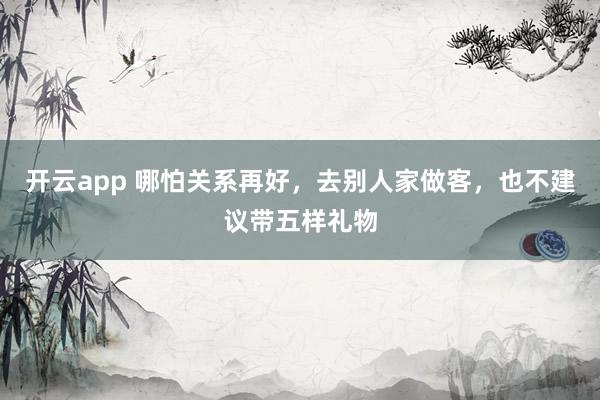 开云app 哪怕关系再好，去别人家做客，也不建议带五样礼物