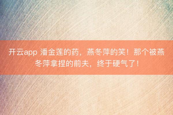 开云app 潘金莲的药，燕冬萍的笑！那个被燕冬萍拿捏的前夫，终于硬气了！