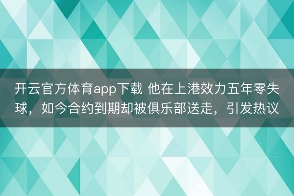 开云官方体育app下载 他在上港效力五年零失球，如今合约到期却被俱乐部送走，引发热议