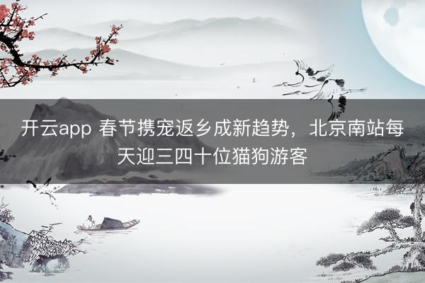 开云app 春节携宠返乡成新趋势，北京南站每天迎三四十位猫狗游客