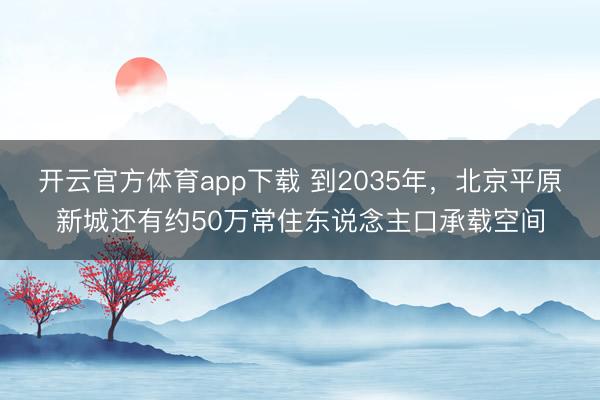 开云官方体育app下载 到2035年，北京平原新城还有约50万常住东说念主口承载空间