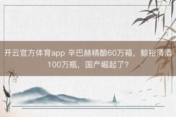 开云官方体育app 辛巴赫精酿60万箱,鲸裕清酒100万瓶,国产崛起了?