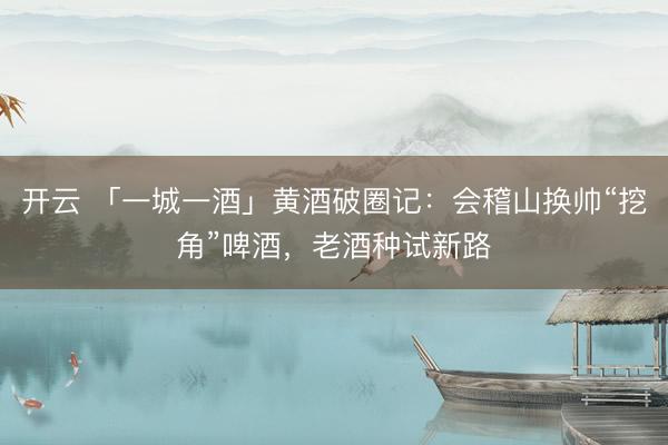 开云 「一城一酒」黄酒破圈记:会稽山换帅“挖角”啤酒,老酒种试新路