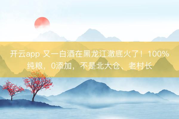 开云app 又一白酒在黑龙江澈底火了！100%纯粮，0添加，不是北大仓、老村长