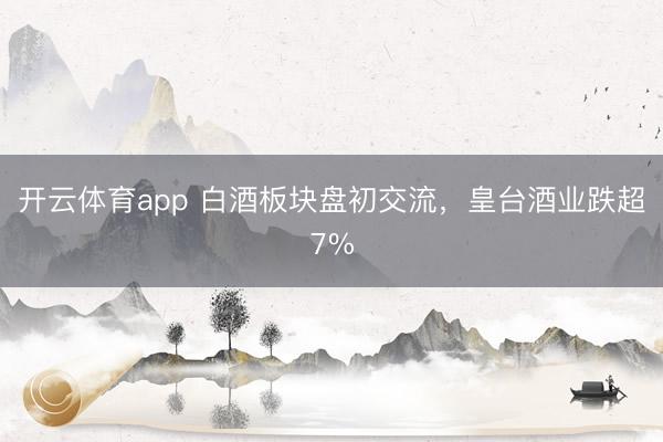 开云体育app 白酒板块盘初交流，皇台酒业跌超7%