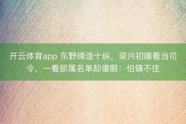 开云体育app 东野缔造十纵,梁兴初嚷着当司令,一看部属名单却傻眼:怕镇不住