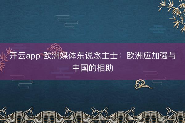 开云app 欧洲媒体东说念主士:欧洲应加强与中国的相助