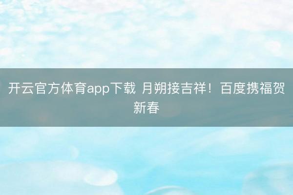 开云官方体育app下载 月朔接吉祥!百度携福贺新春