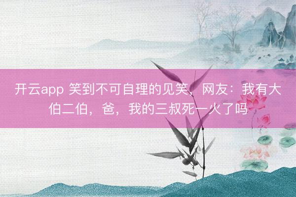 开云app 笑到不可自理的见笑,网友:我有大伯二伯,爸,我的三叔死一火了吗