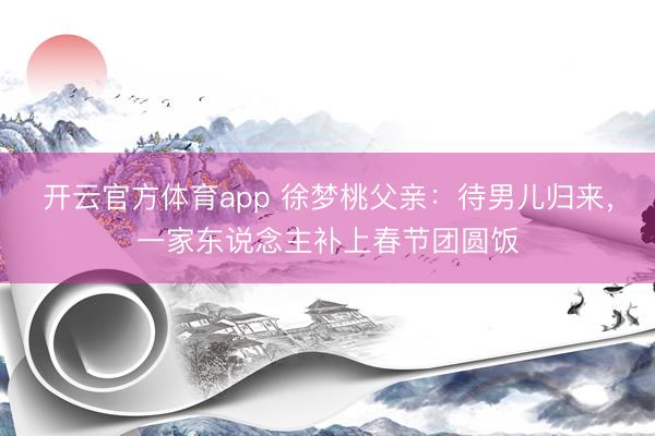 开云官方体育app 徐梦桃父亲:待男儿归来,一家东说念主补上春节团圆饭