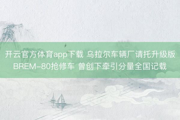 开云官方体育app下载 乌拉尔车辆厂请托升级版BREM-80抢修车 曾创下牵引分量全国记载