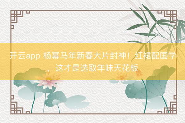 开云app 杨幂马年新春大片封神！红裙配国学，这才是选取年味天花板
