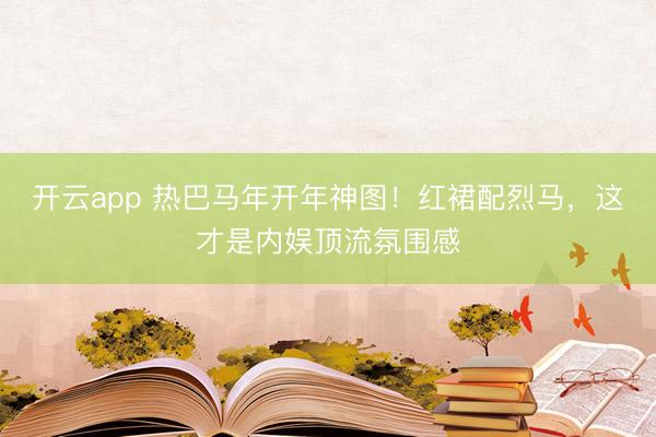 开云app 热巴马年开年神图!红裙配烈马,这才是内娱顶流氛围感