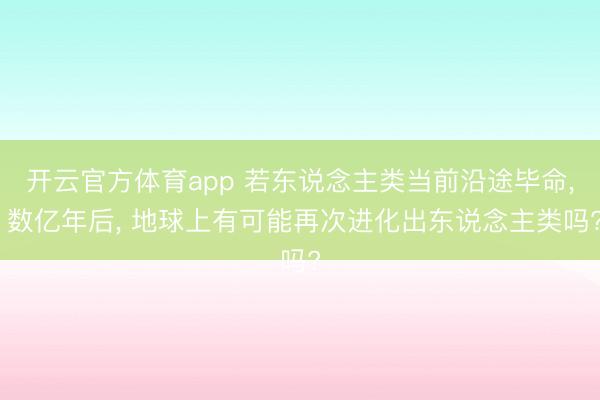 开云官方体育app 若东说念主类当前沿途毕命, 数亿年后, 地球上有可能再次进化出东说念主类吗?