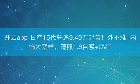 开云app 日产15代轩逸9.49万起售!外不雅+内饰大变样,遵照1.6自吸+CVT