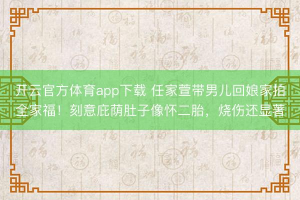 开云官方体育app下载 任家萱带男儿回娘家拍全家福!刻意庇荫肚子像怀二胎,烧伤还显著