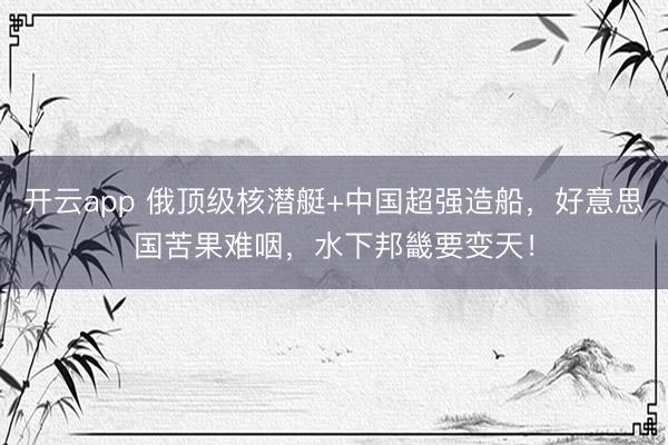 开云app 俄顶级核潜艇+中国超强造船,好意思国苦果难咽,水下邦畿要变天!