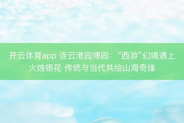 开云体育app 连云港园博园：“西游”幻境遇上火烛银花 传统与当代共绘山海奇缘
