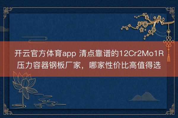 开云官方体育app 清点靠谱的12Cr2Mo1R压力容器钢板厂家,哪家性价比高值得选